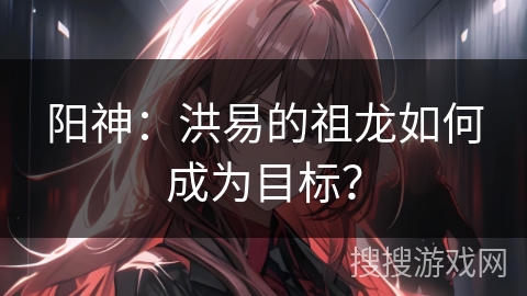 阳神:洪易的祖龙如何成为目标? 阳神:洪易的祖龙如何成为目标?