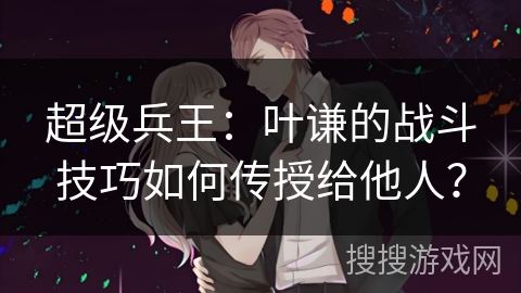 超级兵王：叶谦的战斗技巧如何传授给他人？