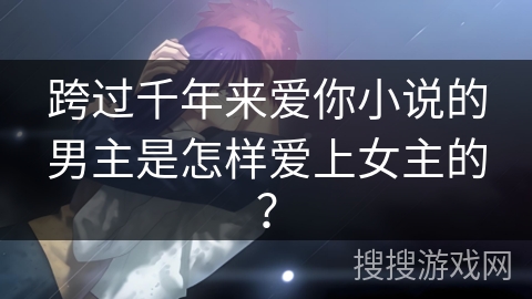 跨过千年来爱你小说的男主是怎样爱上女主的? 跨过千年来爱你小说的男主是怎样爱上女主的?