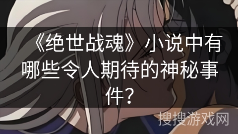 《绝世战魂》小说中有哪些令人期待的神秘事件? 《绝世战魂》小说中有哪些令人期待的神秘事件?