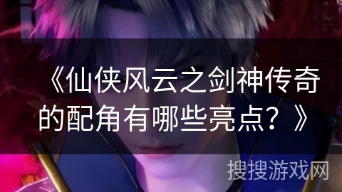 《仙侠风云之剑神传奇的配角有哪些亮点?》 《仙侠风云之剑神传奇的配角有哪些亮点?》