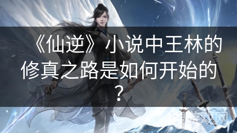 《仙逆》小说中王林的修真之路是如何开始的？