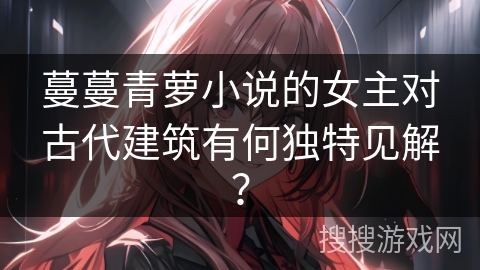 蔓蔓青萝小说的女主对古代建筑有何独特见解？