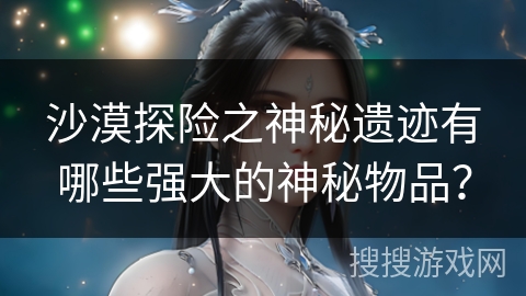 沙漠探险之神秘遗迹有哪些强大的神秘物品？