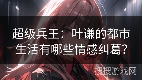 超级兵王：叶谦的都市生活有哪些情感纠葛？