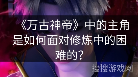 《万古神帝》中的主角是如何面对修炼中的困难的？