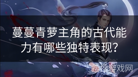 蔓蔓青萝主角的古代能力有哪些独特表现？