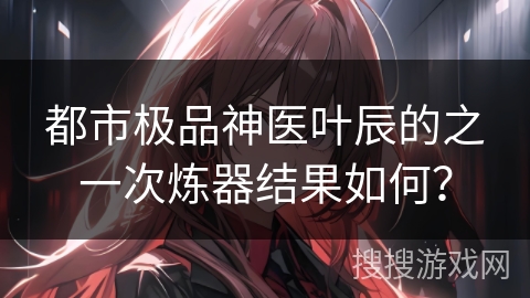 都市极品神医叶辰的之一次炼器结果如何？