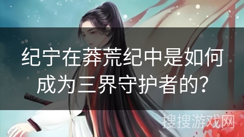 纪宁在莽荒纪中是如何成为三界守护者的？