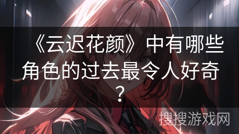 《云迟花颜》中有哪些角色的过去最令人好奇？