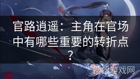 官路逍遥：主角在官场中有哪些重要的转折点？