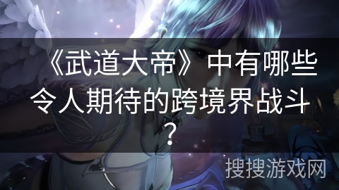 《武道大帝》中有哪些令人期待的跨境界战斗？