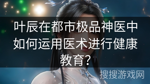 叶辰在都市极品神医中如何运用医术进行健康教育？