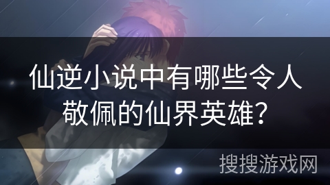 仙逆小说中有哪些令人敬佩的仙界英雄？