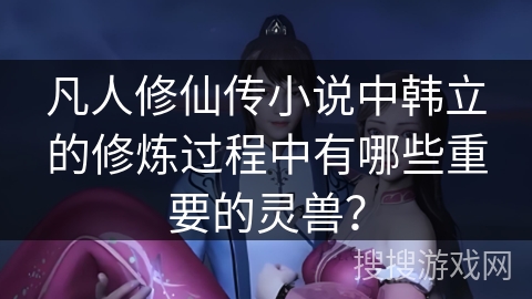 凡人修仙传小说中韩立的修炼过程中有哪些重要的灵兽？