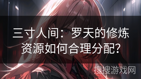 三寸人间：罗天的修炼资源如何合理分配？