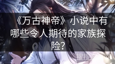 《万古神帝》小说中有哪些令人期待的家族探险？