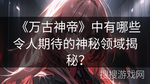 《万古神帝》中有哪些令人期待的神秘领域揭秘？