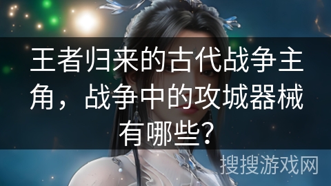 王者归来的古代战争主角，战争中的攻城器械有哪些？