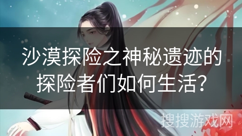 沙漠探险之神秘遗迹的探险者们如何生活？