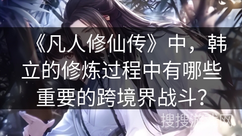 《凡人修仙传》中，韩立的修炼过程中有哪些重要的跨境界战斗？