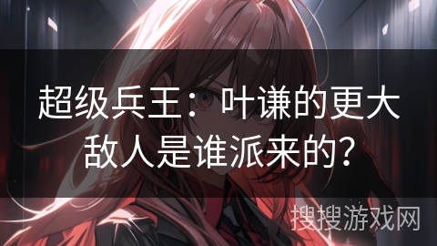 超级兵王：叶谦的更大敌人是谁派来的？