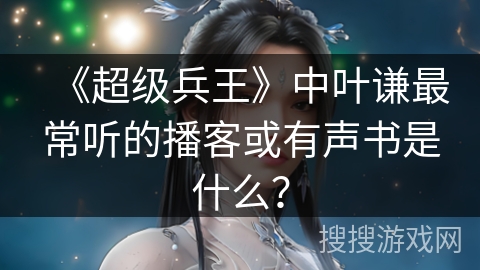 《超级兵王》中叶谦最常听的播客或有声书是什么？