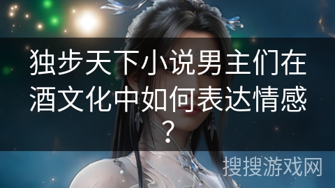 独步天下小说男主们在酒文化中如何表达情感? 独步天下小说男主们在酒文化中如何表达情感?