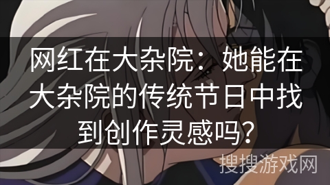 网红在大杂院：她能在大杂院的传统节日中找到创作灵感吗？