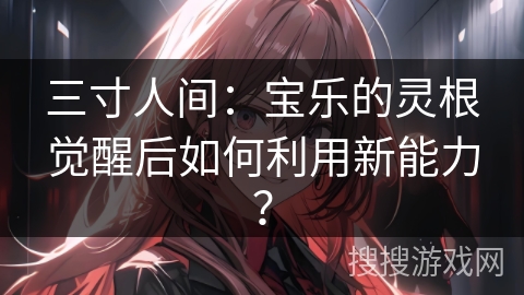 三寸人间：宝乐的灵根觉醒后如何利用新能力？