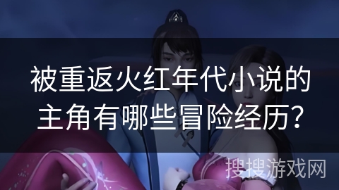 被重返火红年代小说的主角有哪些冒险经历？