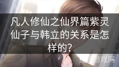 凡人修仙之仙界篇紫灵仙子与韩立的关系是怎样的？