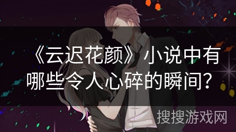 《云迟花颜》小说中有哪些令人心碎的瞬间？