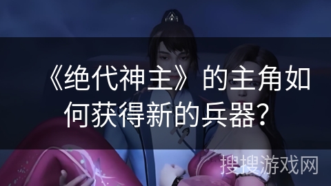 《绝代神主》的主角如何获得新的兵器？