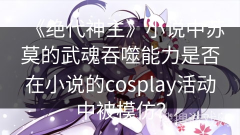 《绝代神主》小说中苏莫的武魂吞噬能力是否在小说的cosplay活动中被模仿？