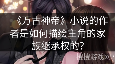 《万古神帝》小说的作者是如何描绘主角的家族继承权的？