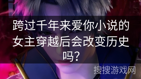 跨过千年来爱你小说的女主穿越后会改变历史吗？
