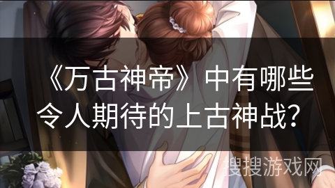 《万古神帝》中有哪些令人期待的上古神战？