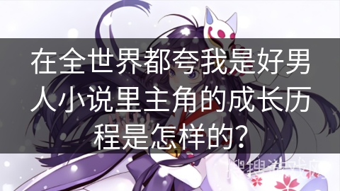 在全世界都夸我是好男人小说里主角的成长历程是怎样的？