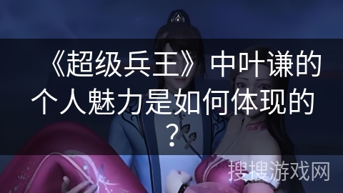 《超级兵王》中叶谦的个人魅力是如何体现的？