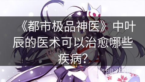 《都市极品神医》中叶辰的医术可以治愈哪些疾病？