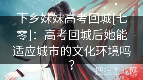 下乡妹妹高考回城[七零]：高考回城后她能适应城市的文化环境吗？