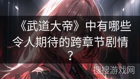 《武道大帝》中有哪些令人期待的跨章节剧情？