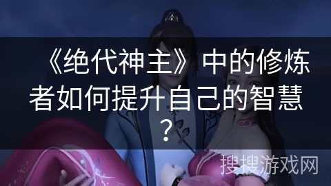 《绝代神主》中的修炼者如何提升自己的智慧？