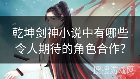 乾坤剑神小说中有哪些令人期待的角色合作？