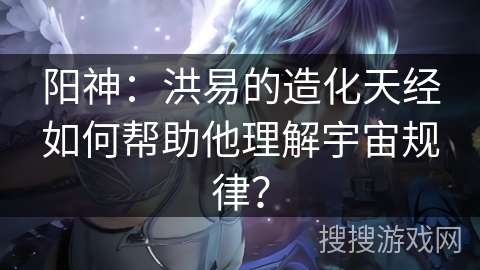 阳神：洪易的造化天经如何帮助他理解宇宙规律？