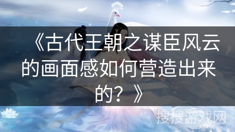 《古代王朝之谋臣风云的画面感如何营造出来的？》