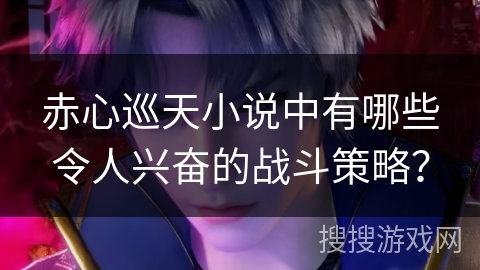 赤心巡天小说中有哪些令人兴奋的战斗策略？