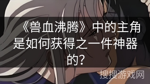 《兽血沸腾》中的主角是如何获得之一件神器的？