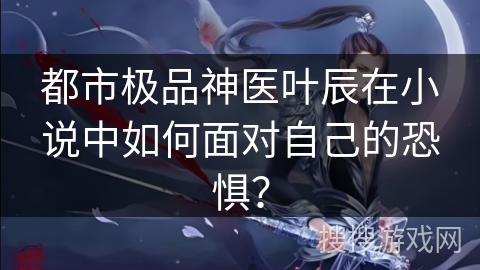 都市极品神医叶辰在小说中如何面对自己的恐惧？